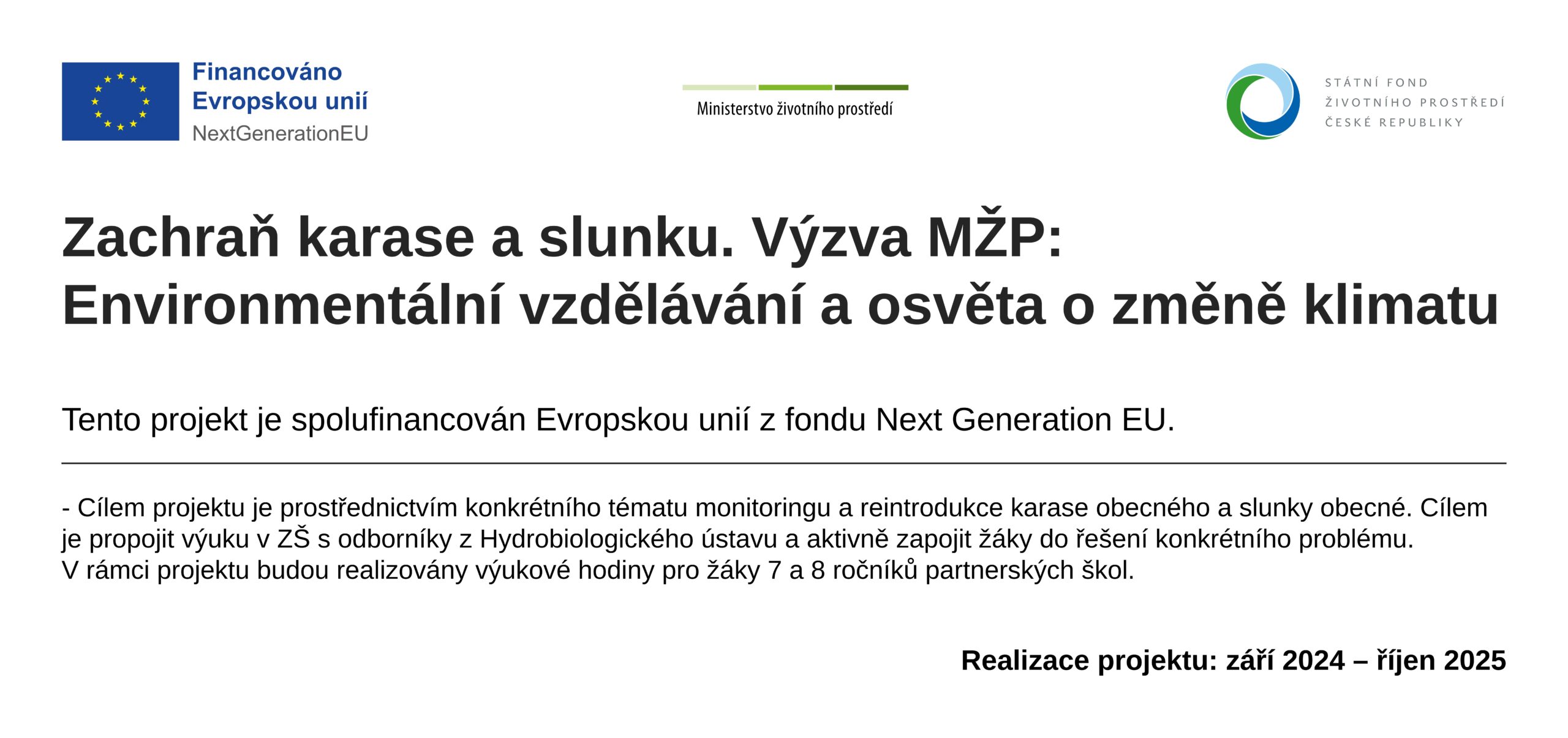 Zachraň karase a slunku. Cílem projektu je prostřednictvím konkrétního tématu monitoringua reintrodukce karase obecného a slunky obecné prezentovat širšítéma v podobě dopadu antropogenních změn prostředí, introdukceinvazních druhů, změny říční krajiny a výsledným zvýšenýmdopadem změny klimatu na biodiverzitu. Cílem je propojit výuku v ZŠ s odborníky z Hydrobiologického ústavua aktivně zapojit žáky do řešení konkrétního problému. V rámci projektu budou realizovány výukové hodiny pro žáky 7 a 8ročníků partnerských škol, monitoring lokalit vhodných proreintrodukci karase obecného a slunky obecné v rámci aktivitywww.zachrankarase.cz, zapojení žáků do reintrodukci. V rámci projektu bude podpořena osvěta prostřednictvím metodikya videí a konference. Tento projekt je spulufinancován Evropskou unií z fondu Next Generation EU.